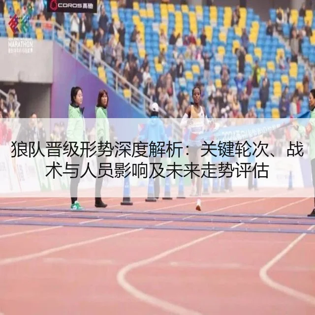 狼队晋级形势深度解析：关键轮次、战术与人员影响及未来走势评估